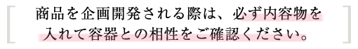 商品を企画開発される際は、必ず内容物を入れて容器との相性をご確認ください。