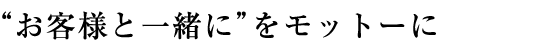 “お客様と一緒に”をモットーに
